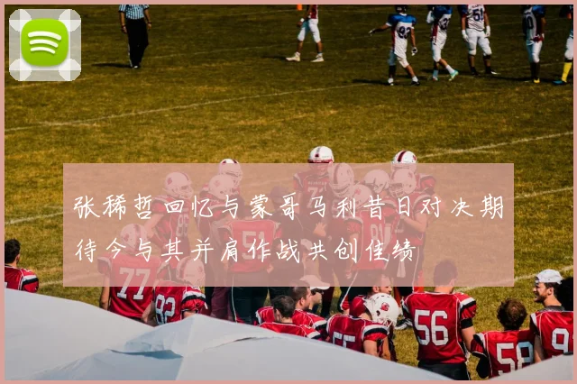 张稀哲回忆与蒙哥马利昔日对决期待今与其并肩作战共创佳绩