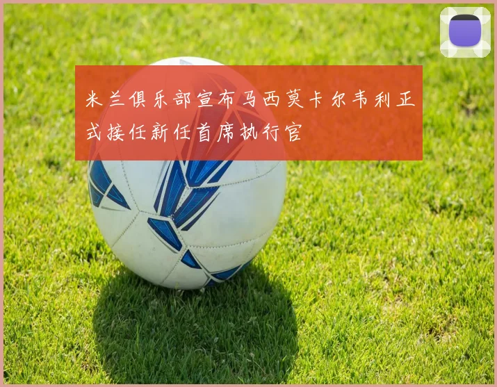 米兰俱乐部宣布马西莫卡尔韦利正式接任新任首席执行官