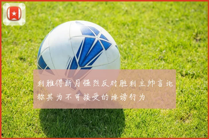 利雅得新月强烈反对胜利主帅言论称其为不可接受的诽谤行为