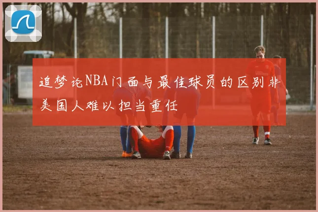 追梦论NBA门面与最佳球员的区别非美国人难以担当重任