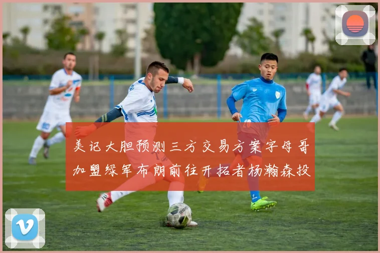美记大胆预测三方交易方案字母哥加盟绿军布朗前往开拓者杨瀚森投奔雄鹿
