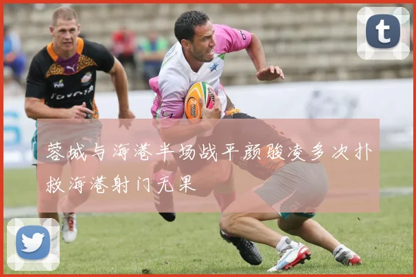 蓉城与海港半场战平颜骏凌多次扑救海港射门无果