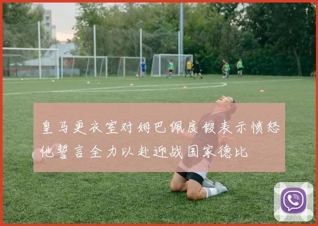 皇马更衣室对姆巴佩度假表示愤怒他誓言全力以赴迎战国家德比
