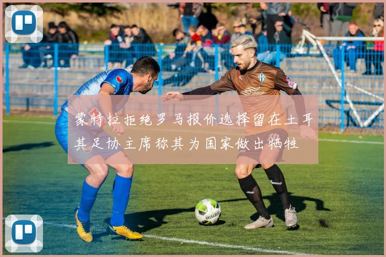 蒙特拉拒绝罗马报价选择留在土耳其足协主席称其为国家做出牺牲