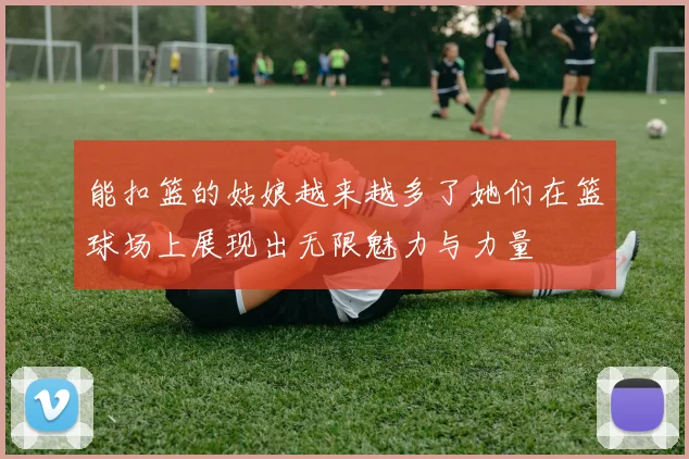 能扣篮的姑娘越来越多了她们在篮球场上展现出无限魅力与力量