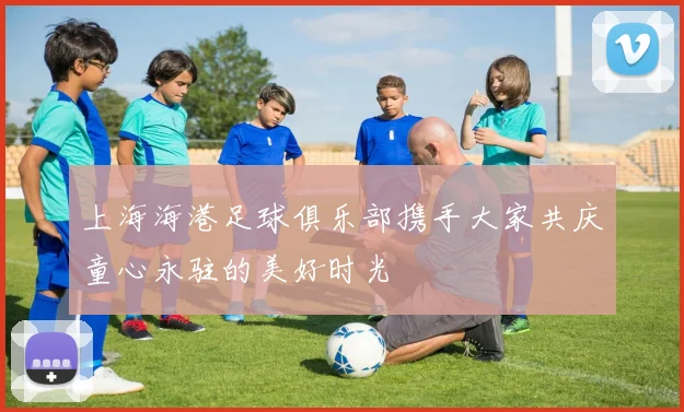 上海海港足球俱乐部携手大家共庆童心永驻的美好时光