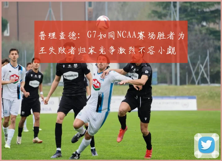 普理查德：G7如同NCAA赛场胜者为王失败者归家竞争激烈不容小觑