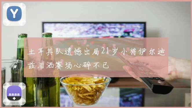 土耳其队遗憾出局21岁小将伊尔迪兹泪洒赛场心碎不已