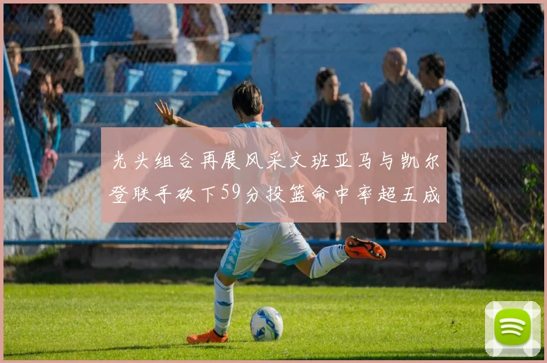 光头组合再展风采文班亚马与凯尔登联手砍下59分投篮命中率超五成