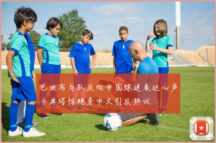 巴坎布与队友向中国球迷表达心声卡库塔惊艳秀中文引发热议
