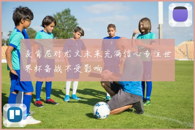 麦肯尼对尤文未来充满信心专注世界杯备战不受影响