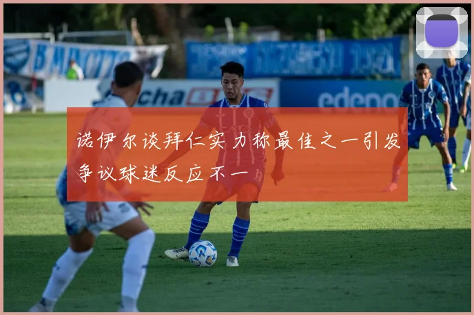 诺伊尔谈拜仁实力称最佳之一引发争议球迷反应不一
