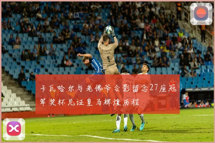 卡瓦哈尔与老佛爷合影留念27座冠军奖杯见证皇马辉煌历程