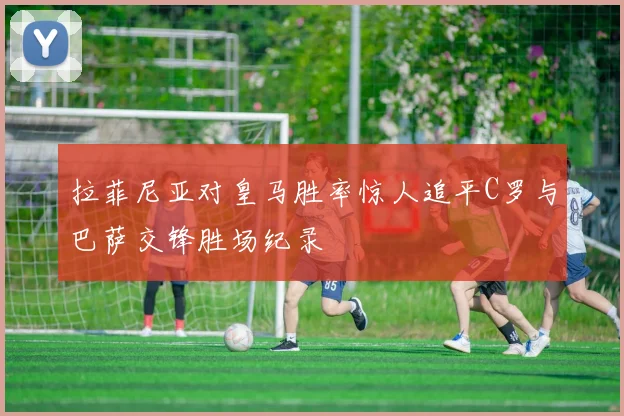 拉菲尼亚对皇马胜率惊人追平C罗与巴萨交锋胜场纪录
