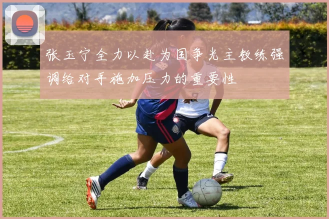张玉宁全力以赴为国争光主教练强调给对手施加压力的重要性