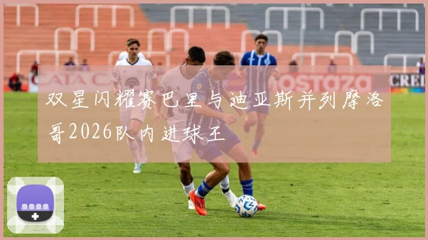 双星闪耀赛巴里与迪亚斯并列摩洛哥2026队内进球王