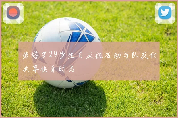 劳塔罗29岁生日庆祝活动与队友们共享快乐时光