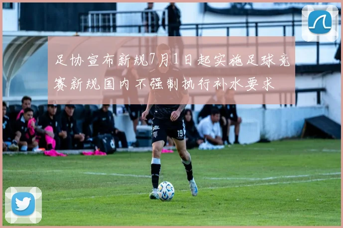 足协宣布新规7月1日起实施足球竞赛新规国内不强制执行补水要求