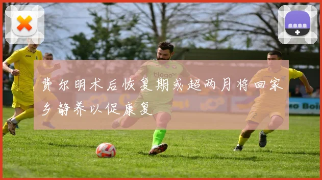 费尔明术后恢复期或超两月将回家乡静养以促康复