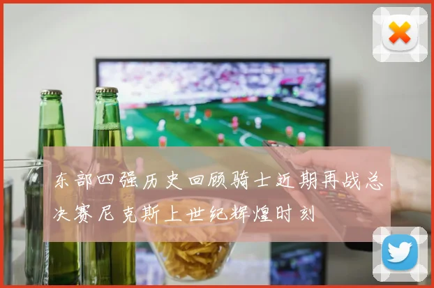 东部四强历史回顾骑士近期再战总决赛尼克斯上世纪辉煌时刻