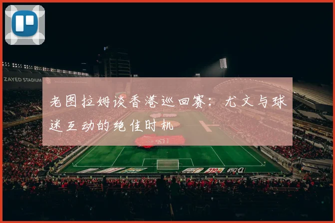 老图拉姆谈香港巡回赛:尤文与球迷互动的绝佳时机